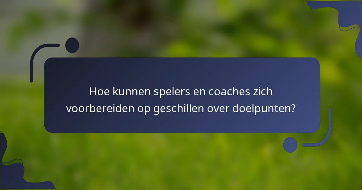 Hoe kunnen spelers en coaches zich voorbereiden op geschillen over doelpunten?