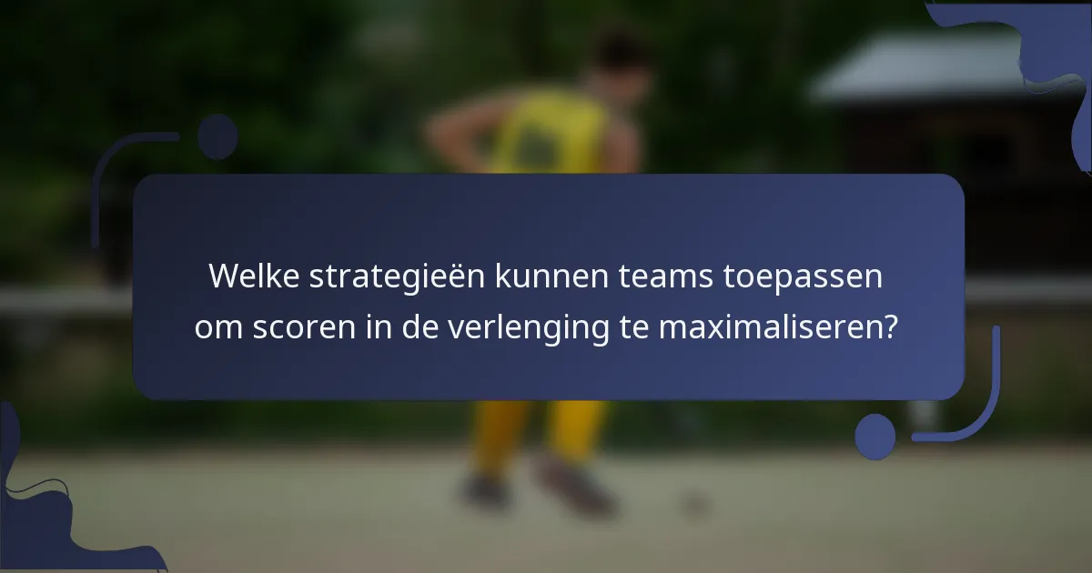 Welke strategieën kunnen teams toepassen om scoren in de verlenging te maximaliseren?